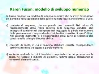 Karen Fuson: modello di sviluppo numerico
La Fuson propone un modello di sviluppo numerico che descrive l’evoluzione
del bambino nell’acquisizione delle parole-numero legate a tre contesti d’uso:
a) contesto di sequenza, che comprende due momenti. Nel primo c’è
l’apprendimento della recita corretta della sequenza standard, che
impegna il bambino nel distinguere nel linguaggio le parole non-numero
dalle parole-numero apprendendo così l’ordine corretto di quest’ultimi.
Nel secondo momento vi è l’elaborazione della parte di sequenza che
consiste nello sviluppo di nuove abilità;
b) contesto di conta, in cui il bambino stabilisce corrette corrispondenze
termine a termine tra oggetti e parole-numero;
c) contesto cardinale in cui il bambino comprende che nel pronunciare la
conta, nel toccare o indicare gli elementi, l’ultima parola corrisponde al
numero di elementi contati.
 