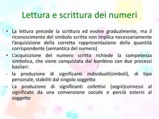 Lettura e scrittura dei numeri
• La lettura precede la scrittura ed evolve gradualmente, ma il
riconoscimento del simbolo scritto non implica necessariamente
l’acquisizione della corretta rappresentazione della quantità
corrispondente (semantica del numero)
• L’acquisizione del numero scritto richiede la competenza
simbolica, che viene conquistata dal bambino con due processi
basilari:
- la produzione di significanti individuali(simboli), di tipo
personale, stabiliti dal singolo soggetto
- La produzione di significanti collettivi (segni)connessi al
significato da una convenzione sociale e perciò esterni al
soggetto
 