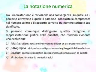 La notazione numerica
Tra i ricercatori non è ravvisabile una convergenza su quale sia il
percorso attraverso il quale il bambino conquista la competenza
nel numero scritto e il rapporto corretto tra numero scritto e suo
significato.
Si possono comunque distinguere quattro categorie di
rappresentazione grafica della quantità, che rendono evidente
una evoluzione
1) idiosincratica: notazioni incomprensibili per un osservatore esterno
2) pittografica : si riproducono figurativamente gli oggetti della collezione
3) iconica: segni grafici posti in corrispondenza biunivoca con gli oggetti
4) simbolica: formata da numeri arabici
 