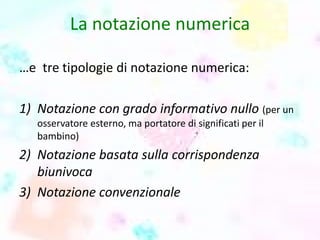 La notazione numerica
…e tre tipologie di notazione numerica:
1) Notazione con grado informativo nullo (per un
osservatore esterno, ma portatore di significati per il
bambino)
2) Notazione basata sulla corrispondenza
biunivoca
3) Notazione convenzionale
 