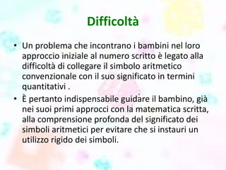Difficoltà
• Un problema che incontrano i bambini nel loro
approccio iniziale al numero scritto è legato alla
difficoltà di collegare il simbolo aritmetico
convenzionale con il suo significato in termini
quantitativi .
• È pertanto indispensabile guidare il bambino, già
nei suoi primi approcci con la matematica scritta,
alla comprensione profonda del significato dei
simboli aritmetici per evitare che si instauri un
utilizzo rigido dei simboli.
 
