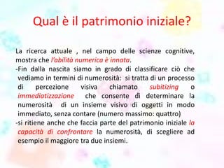 Qual è il patrimonio iniziale?
La ricerca attuale , nel campo delle scienze cognitive,
mostra che l’abilità numerica è innata.
-Fin dalla nascita siamo in grado di classificare ciò che
vediamo in termini di numerosità: si tratta di un processo
di percezione visiva chiamato subitizing o
immediatizzazione che consente di determinare la
numerosità di un insieme visivo di oggetti in modo
immediato, senza contare (numero massimo: quattro)
-si ritiene anche che faccia parte del patrimonio iniziale la
capacità di confrontare la numerosità, di scegliere ad
esempio il maggiore tra due insiemi.
 