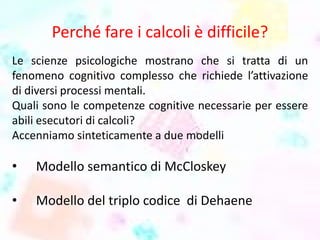 Perché fare i calcoli è difficile?
Le scienze psicologiche mostrano che si tratta di un
fenomeno cognitivo complesso che richiede l’attivazione
di diversi processi mentali.
Quali sono le competenze cognitive necessarie per essere
abili esecutori di calcoli?
Accenniamo sinteticamente a due modelli
• Modello semantico di McCloskey
• Modello del triplo codice di Dehaene
 