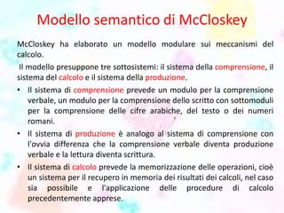 Modello semantico di McCloskey
McCloskey ha elaborato un modello modulare sui meccanismi del
calcolo.
Il modello presuppone tre sottosistemi: il sistema della comprensione, il
sistema del calcolo e il sistema della produzione.
• Il sistema di comprensione prevede un modulo per la comprensione
verbale, un modulo per la comprensione dello scritto con sottomoduli
per la comprensione delle cifre arabiche, del testo o dei numeri
romani.
• Il sistema di produzione è analogo al sistema di comprensione con
l'ovvia differenza che la comprensione verbale diventa produzione
verbale e la lettura diventa scrittura.
• Il sistema di calcolo prevede la memorizzazione delle operazioni, cioè
un sistema per il recupero in memoria dei risultati dei calcoli, nel caso
sia possibile e l'applicazione delle procedure di calcolo
precedentemente apprese.
 