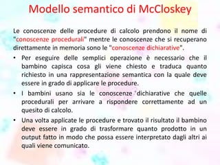 Modello semantico di McCloskey
Le conoscenze delle procedure di calcolo prendono il nome di
"conoscenze procedurali" mentre le conoscenze che si recuperano
direttamente in memoria sono le "conoscenze dichiarative".
• Per eseguire delle semplici operazione è necessario che il
bambino capisca cosa gli viene chiesto e traduca quanto
richiesto in una rappresentazione semantica con la quale deve
essere in grado di applicare le procedure.
• I bambini usano sia le conoscenze dichiarative che quelle
procedurali per arrivare a rispondere correttamente ad un
quesito di calcolo.
• Una volta applicate le procedure e trovato il risultato il bambino
deve essere in grado di trasformare quanto prodotto in un
output fatto in modo che possa essere interpretato dagli altri ai
quali viene comunicato.
 
