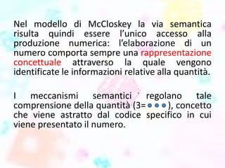 Nel modello di McCloskey la via semantica
risulta quindi essere l’unico accesso alla
produzione numerica: l’elaborazione di un
numero comporta sempre una rappresentazione
concettuale attraverso la quale vengono
identificate le informazioni relative alla quantità.
I meccanismi semantici regolano tale
comprensione della quantità (3= ), concetto
che viene astratto dal codice specifico in cui
viene presentato il numero.
 