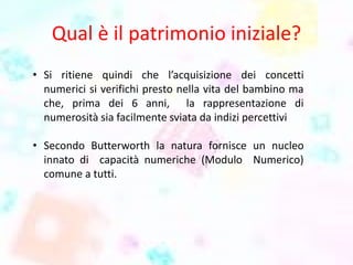 Qual è il patrimonio iniziale?
• Si ritiene quindi che l’acquisizione dei concetti
numerici si verifichi presto nella vita del bambino ma
che, prima dei 6 anni, la rappresentazione di
numerosità sia facilmente sviata da indizi percettivi
• Secondo Butterworth la natura fornisce un nucleo
innato di capacità numeriche (Modulo Numerico)
comune a tutti.
 