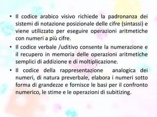 • Il codice arabico visivo richiede la padronanza dei
sistemi di notazione posizionale delle cifre (sintassi) e
viene utilizzato per eseguire operazioni aritmetiche
con numeri a più cifre.
• Il codice verbale /uditivo consente la numerazione e
il recupero in memoria delle operazioni aritmetiche
semplici di addizione e di moltiplicazione.
• Il codice della rappresentazione analogica dei
numeri, di natura preverbale, elabora i numeri sotto
forma di grandezze e fornisce le basi per il confronto
numerico, le stime e le operazioni di subitizing.
 