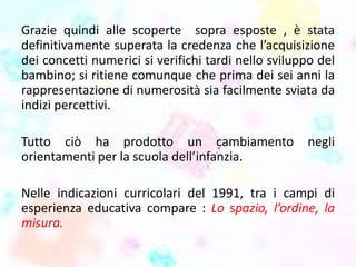 Grazie quindi alle scoperte sopra esposte , è stata
definitivamente superata la credenza che l’acquisizione
dei concetti numerici si verifichi tardi nello sviluppo del
bambino; si ritiene comunque che prima dei sei anni la
rappresentazione di numerosità sia facilmente sviata da
indizi percettivi.
Tutto ciò ha prodotto un cambiamento negli
orientamenti per la scuola dell’infanzia.
Nelle indicazioni curricolari del 1991, tra i campi di
esperienza educativa compare : Lo spazio, l’ordine, la
misura.
 