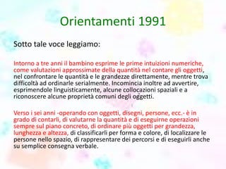 Orientamenti 1991
Sotto tale voce leggiamo:
Intorno a tre anni il bambino esprime le prime intuizioni numeriche,
come valutazioni approssimate della quantità nel contare gli oggetti,
nel confrontare le quantità e le grandezze direttamente, mentre trova
difficoltà ad ordinarle serialmente. Incomincia inoltre ad avvertire,
esprimendole linguisticamente, alcune collocazioni spaziali e a
riconoscere alcune proprietà comuni degli oggetti.
Verso i sei anni -operando con oggetti, disegni, persone, ecc.- è in
grado di contarli, di valutarne la quantità e di eseguirne operazioni
sempre sul piano concreto, di ordinare più oggetti per grandezza,
lunghezza e altezza, di classificarli per forma e colore, di localizzare le
persone nello spazio, di rappresentare dei percorsi e di eseguirli anche
su semplice consegna verbale.
 