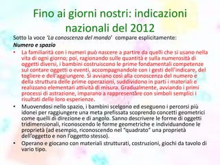 Fino ai giorni nostri: indicazioni
nazionali del 2012
Sotto la voce ‘La conoscenza del mondo’ compare esplicitamente:
Numero e spazio
• La familiarità con i numeri può nascere a partire da quelli che si usano nella
vita di ogni giorno; poi, ragionando sulle quantità e sulla numerosità di
oggetti diversi, i bambini costruiscono le prime fondamentali competenze
sul contare oggetti o eventi, accompagnandole con i gesti dell’indicare, del
togliere e dell’aggiungere. Si avviano così alla conoscenza del numero e
della struttura delle prime operazioni, suddividono in parti i materiali e
realizzano elementari attività di misura. Gradualmente, avviando i primi
processi di astrazione, imparano a rappresentare con simboli semplici i
risultati delle loro esperienze.
• Muovendosi nello spazio, i bambini scelgono ed eseguono i percorsi più
idonei per raggiungere una meta prefissata scoprendo concetti geometrici
come quelli di direzione e di angolo. Sanno descrivere le forme di oggetti
tridimensionali, riconoscendo le forme geometriche e individuandone le
proprietà (ad esempio, riconoscendo nel “quadrato” una proprietà
dell’oggetto e non l’oggetto stesso).
• Operano e giocano con materiali strutturati, costruzioni, giochi da tavolo di
vario tipo.
 