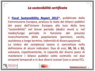 La sostenibilità certificata
Il Fiscal Sustanaibility Report 2012*, pubblicato dalla
Commissione Europea, analizza lo stato dei bilanci pubblici
dei paesi dell’Unione Europea alla luce della loro
”sostenibilità” nel breve periodo (dodici mesi) e, nel
medio/lungo periodo in funzione del previsto
invecchiamento della popolazione (pensioni, sanità,
assistenza a lungo termine, indennità di disoccupazione).
La sintesi del complesso lavoro si concretizza nella
definizione di alcuni indicatori. Due di essi, S0, S1 e S2,
valutano, rispettivamente, la capacità dei diversi paesi di
mantenere i bilanci pubblici sotto controllo nei due
orizzonti temporali e in due diversi scenari (con e senza FC).
http://memmt.info/site/

http://memmttoscana.wordpress.com/

19

 