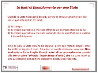 Le fonti di finanziamento per uno Stato
Quando lo Stato ha bisogno di soldi, perché le entrate sono inferiori alle
spese, può ottenerli in tre modi:

1) Li stampa;
2) Li chiede in prestito al mercato offrendo un interesse stabilito da lui;
3) Li chiede in prestito al mercato lasciando che sia quest’ultimo a stabilire
il tasso di interesse.

Fino al 1981 lo Stato italiano ha seguito i primi due metodi. Dopo il 1981
ha scelto di seguire il terzo. Gli autori di questa decisione sono stati Nino
Andreatta e Carlo Azeglio Ciampi, autori di un provvedimento passato
alla storia come “Divorzio Tesoro-Banca d’Italia”, che ha dato inizio ad
una successione di modifiche legislative di natura iperliberista.

http://memmt.info/site/

http://memmttoscana.wordpress.com/

31

 