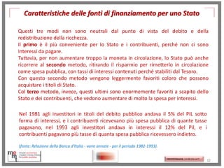 Caratteristiche delle fonti di finanziamento per uno Stato
Questi tre modi non sono neutrali dal punto di vista del debito e della
redistribuzione della ricchezza.
Il primo è il più conveniente per lo Stato e i contribuenti, perché non ci sono
interessi da pagare.
Tuttavia, per non aumentare troppo la moneta in circolazione, lo Stato può anche
ricorrere al secondo metodo, ritirando il risparmio per rimetterlo in circolazione
come spesa pubblica, con tassi di interessi contenuti perché stabiliti dal Tesoro.
Con questo secondo metodo vengono leggermente favoriti coloro che possono
acquistare i titoli di Stato.
Col terzo metodo, invece, questi ultimi sono enormemente favoriti a scapito dello
Stato e dei contribuenti, che vedono aumentare di molto la spesa per interessi.
Nel 1981 agli investitori in titoli del debito pubblico andava il 5% del PIL sotto
forma di interessi, e i contribuenti ricevevano più spesa pubblica di quante tasse
pagavano, nel 1993 agli investitori andava in interessi il 12% del Pil, e i
contribuenti pagavano più tasse di quanta spesa pubblica ricevessero indietro.
(fonte: Relazione della Banca d'Italia - varie annate - per il periodo 1982-1993).

http://memmt.info/site/

http://memmttoscana.wordpress.com/

32

 