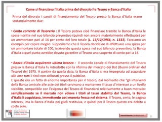 Come si finanziava l’Italia prima del divorzio fra Tesoro e Banca d’Italia
Prima del divorzio i canali di finanziamento del Tesoro presso la Banca d’Italia erano
sostanzialmente due:
• Conto corrente di Tesoreria : Il Tesoro poteva cioè finanziare tramite la Banca d’Italia le
spese iscritte nel suo bilancio preventivo (quindi non ancora materialmente effettuate) per
un ammontare pari al 14 per cento del loro totale (L. 13/12/1964, n. 1333). Facciamo un
esempio per capire meglio: supponiamo che il Tesoro decidesse di effettuare una spesa per
un ammontare totale di 100, iscrivendo questa spesa nel suo bilancio preventivo, la Banca
d’Italia a quel punto avrebbe dovuto garantire al Tesoro uno scoperto di conto pari a 14.

• Banca d’Italia acquirente ultima istanza : Il secondo canale di finanziamento del Tesoro
presso la Banca d’Italia fu introdotto con la riforma del mercato dei Bot (Buoni ordinari del
Tesoro) del 1975. A partire da quella data, la Banca d’Italia si era impegnata ad acquistare
alle aste tutti i titoli non collocati presso il pubblico.
E questo era un fatto di enorme importanza per il Tesoro, dal momento che “gli interventi
della Banca centrale alle aste dei titoli servivano a mantenere il tasso d’interesse a un livello
stabilito, compatibile con l’esigenza del Tesoro di finanziarsi relativamente a buon mercato:
semplicemente se il mercato non voleva i titoli al tasso stabilito dal Tesoro, la Banca
d’Italia li acquistava, immettendo così moneta fresca nel sistema. Il Tesoro, certo, le pagava
interessi, ma la Banca d’Italia poi glieli restituiva, e quindi per il Tesoro questo era debito a
costo zero.

http://memmt.info/site/

http://memmttoscana.wordpress.com/

35

 