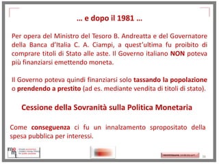 … e dopo il 1981 …
Per opera del Ministro del Tesoro B. Andreatta e del Governatore
della Banca d’Italia C. A. Ciampi, a quest’ultima fu proibito di
comprare titoli di Stato alle aste. Il Governo italiano NON poteva
più finanziarsi emettendo moneta.
Il Governo poteva quindi finanziarsi solo tassando la popolazione
o prendendo a prestito (ad es. mediante vendita di titoli di stato).

Cessione della Sovranità sulla Politica Monetaria
Come conseguenza ci fu un innalzamento spropositato della
spesa pubblica per interessi.
http://memmt.info/site/

http://memmttoscana.wordpress.com/

36

 