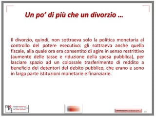 Un po’ di più che un divorzio …
Il divorzio, quindi, non sottraeva solo la politica monetaria al
controllo del potere esecutivo: gli sottraeva anche quella
fiscale, alla quale ora era consentito di agire in senso restrittivo
(aumento delle tasse e riduzione della spesa pubblica), per
lasciare spazio ad un colossale trasferimento di reddito a
beneficio dei detentori del debito pubblico, che erano e sono
in larga parte istituzioni monetarie e finanziarie.

http://memmt.info/site/

http://memmttoscana.wordpress.com/

39

 