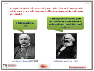 La risposta dipende dalla natura di questo debito: che, se è denominato in
valuta sovrana, non solo non è un problema, ma rappresenta la ricchezza
dei cittadini.

il debito pubblico è
oro

John Pierpont Morgan (1837-1913)

http://memmt.info/site/

Il debito pubblico è l'unica parte
della ricchezza nazionale che entra
nelle tasche dei cittadini dei paesi
moderni.

Karl Heinrich Marx (1818 –1883)

http://memmttoscana.wordpress.com/

48

 