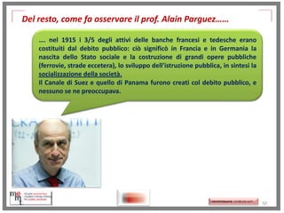 Del resto, come fa osservare il prof. Alain Parguez……
…. nel 1915 i 3/5 degli attivi delle banche francesi e tedesche erano
costituiti dal debito pubblico: ciò significò in Francia e in Germania la
nascita dello Stato sociale e la costruzione di grandi opere pubbliche
(ferrovie, strade eccetera), lo sviluppo dell'istruzione pubblica, in sintesi la
socializzazione della società.
Il Canale di Suez e quello di Panama furono creati col debito pubblico, e
nessuno se ne preoccupava.

http://memmt.info/site/

http://memmttoscana.wordpress.com/

50

 