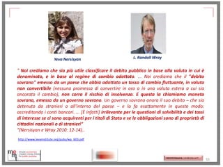 Yeva Nersisyan

L. Randall Wray

" Noi crediamo che sia più utile classificare il debito pubblico in base alla valuta in cui è
denominato, e in base al regime di cambio adottato. ... Noi crediamo che il "debito
sovrano" emesso da un paese che abbia adottato un tasso di cambio fluttuante, in valuta
non convertibile (nessuna promessa di convertire in oro o in una valuta estera a cui sia
ancorato il cambio), non corra il rischio di insolvenza. E questa la chiamiamo moneta
sovrana, emessa da un governo sovrano. Un governo sovrano onora il suo debito – che sia
detenuto da stranieri o all'interno del paese – e lo fa esattamente in questo modo:
accreditando i conti bancari. ... [È infatti] irrilevante per le questioni di solvibilità e dei tassi
di interesse se ci sono acquirenti per i titoli di Stato e se le obbligazioni sono di proprietà di
cittadini nazionali o di stranieri”
"(Nersisyan e Wray 2010: 12-14)..
http://www.levyinstitute.org/pubs/wp_603.pdf

http://memmt.info/site/

http://memmttoscana.wordpress.com/

55

 