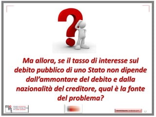Ma allora, se il tasso di interesse sul
debito pubblico di uno Stato non dipende
dall’ammontare del debito e dalla
nazionalità del creditore, qual è la fonte
del problema?
http://memmt.info/site/

http://memmttoscana.wordpress.com/

57

 