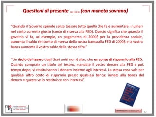 Questioni di presente ………(con moneta sovrana)
“Quando il Governo spende senza tassare tutto quello che fa è aumentare i numeri
nel conto corrente giusto (conto di riserva alla FED). Questo significa che quando il
governo vi fa, ad esempio, un pagamento di 2000$ per la previdenza sociale,
aumenta il saldo del conto di riserva della vostra banca alla FED di 2000$ e la vostra
banca aumenta il vostro saldo della stessa cifra.”
“Un titolo del tesoro degli Stati uniti non è altro che un conto di risparmio alla FED.
Quando comprate un titolo del tesoro, mandate il vostro denaro alla FED e poi,
tempo dopo, vi restituiscono il denaro insieme agli interessi. La stessa cosa vale per
qualsiasi altro conto di risparmio presso qualsiasi banca: inviate alla banca del
denaro e questa ve lo restituisce con interessi”
http://www.ibs.it/code/9788889943939
/mosler-warren/sette-innocentifrodi.html
http://memmt.info/site/

http://memmttoscana.wordpress.com/

62

 