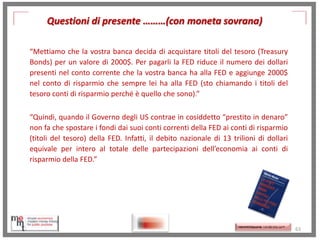 Questioni di presente ………(con moneta sovrana)
“Mettiamo che la vostra banca decida di acquistare titoli del tesoro (Treasury
Bonds) per un valore di 2000$. Per pagarli la FED riduce il numero dei dollari
presenti nel conto corrente che la vostra banca ha alla FED e aggiunge 2000$
nel conto di risparmio che sempre lei ha alla FED (sto chiamando i titoli del
tesoro conti di risparmio perché è quello che sono).”
“Quindi, quando il Governo degli US contrae in cosiddetto “prestito in denaro”
non fa che spostare i fondi dai suoi conti correnti della FED ai conti di risparmio
(titoli del tesoro) della FED. Infatti, il debito nazionale di 13 trilioni di dollari
equivale per intero al totale delle partecipazioni dell’economia ai conti di
risparmio della FED.”
http://www.ibs.it/code/9788889943939
/mosler-warren/sette-innocentifrodi.html
http://memmt.info/site/

http://memmttoscana.wordpress.com/

63

 
