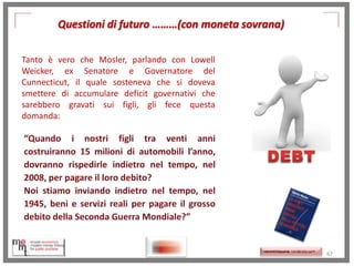 Questioni di futuro ………(con moneta sovrana)
Tanto è vero che Mosler, parlando con Lowell
Weicker, ex Senatore e Governatore del
Cunnecticut, il quale sosteneva che si doveva
smettere di accumulare deficit governativi che
sarebbero gravati sui figli, gli fece questa
domanda:

http://www.ibs.it/code/
9788889943939/mosle
r-warren/setteinnocenti-frodi.html
http://memmt.info/site/

http://memmttoscana.wordpress.com/

67

 