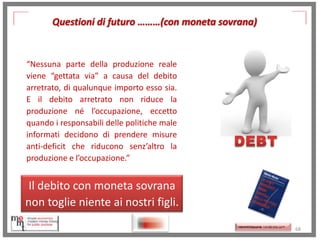 Questioni di futuro ………(con moneta sovrana)

“Nessuna parte della produzione reale
viene “gettata via” a causa del debito
arretrato, di qualunque importo esso sia.
E il debito arretrato non riduce la
produzione né l’occupazione, eccetto
quando i responsabili delle politiche male
informati decidono di prendere misure
anti-deficit che riducono senz’altro la
produzione e l’occupazione.”

Il debito con moneta sovrana
non toglie niente ai nostri figli.
http://memmt.info/site/

http://www.ibs.it/code/978
8889943939/moslerwarren/sette-innocentifrodi.html
http://memmttoscana.wordpress.com/

68

 
