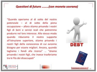 Questioni di futuro ………(con moneta sovrana)

“Quando operiamo al di sotto del nostro
potenziale – al di sotto della piena
occupazione – allora stiamo privando i nostri
figli di beni e servizi reali che potremmo
produrre nel loro interesse. Allo stesso modo
quando riduciamo il nostro supporto
all’istruzione superiore, stiamo privando i
nostri figli della conoscenza di cui avranno
bisogno per essere migliori. Ancora, quando
tagliamo i fondi alla ricerca” … “stiamo
privando i nostri figli, che invece trasferiamo
tra le fila dei disoccupati”

http://memmt.info/site/

http://www.ibs.it/code/9788
889943939/moslerwarren/sette-innocentifrodi.html
http://memmttoscana.wordpress.com/

69

 