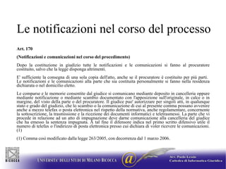 Le notificazioni nel corso del processo Art. 170 (Notificazioni e comunicazioni nel corso del procedimento)   Dopo la costituzione in giudizio tutte le notificazioni e le comunicazioni si fanno al procuratore costituito, salvo che la legge disponga altrimenti. E' sufficiente la consegna di una sola copia dell'atto, anche se il procuratore è costituito per più parti.  Le notificazioni e le comunicazioni alla parte che sia costituita personalmente si fanno nella residenza dichiarata o nel domicilio eletto. Le comparse e le memorie consentite dal giudice si comunicano mediante deposito in cancelleria oppure mediante notificazione o mediante scambio documentato con l'apposizione sull'originale, in calce o in margine, del visto della parte o del procuratore. Il giudice puo' autorizzare per singoli atti, in qualunque stato e grado del giudizio, che lo scambio o la comunicazione di cui al presente comma possano avvenire anche a mezzo telefax o posta elettronica nel rispetto della normativa, anche regolamentare, concernente la sottoscrizione, la trasmissione e la ricezione dei documenti informatici e teletrasmessi. La parte che vi procede in relazione ad un atto di impugnazione deve darne comunicazione alla cancelleria del giudice che ha emesso la sentenza impugnata. A tal fine il difensore indica nel primo scritto difensivo utile il numero di telefax o l'indirizzo di posta elettronica presso cui dichiara di voler ricevere le comunicazioni. (1) (1) Comma così modificato dalla legge 263/2005, con decorrenza dal 1 marzo 2006. 