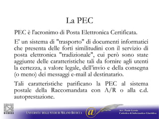 La PEC PEC è l'acronimo di Posta Elettronica Certificata.  E' un sistema di "trasporto" di documenti informatici che presenta delle forti similitudini con il servizio di posta elettronica "tradizionale", cui però sono state aggiunte delle caratteristiche tali da fornire agli utenti la certezza, a valore legale, dell’invio e della consegna (o meno) dei messaggi e-mail al destinatario. Tali caratteristiche parificano la PEC al sistema postale della Raccomandata con A/R o alla c.d. autoprestazione. 