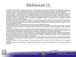 Definizioni (1) a. PUNTO DI ACCESSO: il sistema che fornisce i servizi di accesso per l'invio e la lettura di messaggi di posta elettronica certificata, nonché i servizi di identificazione ed accesso dell'utente, di verifica della presenza di virus informatici all'interno del messaggio, di emissione della ricevuta di accettazione e di imbustamento del messaggio originale nella busta di trasporto; b. punto di ricezione: il sistema che riceve il messaggio all'interno di un dominio di posta ettronica certificata, effettua i controlli sulla provenienza e sulla correttezza del messaggio ed emette la ricevuta di presa in carico, imbusta i messaggi errati in una busta di anomalia e verifica la presenza di virus informatici all'interno dei messaggi di posta ordinaria e delle buste di trasporto; c. punto di consegna: il sistema che compie la consegna del messaggio nella casella di posta elettronica certificata del titolare destinatario, verifica la provenienza e la correttezza del messaggio ed emette, a seconda dei casi, la ricevuta di avvenuta consegna o l'avviso di mancata consegna; d. firma del gestore di posta elettronica certificata: la firma elettronica avanzata, basata su un sistema di chiavi asimmetriche, che consente di rendere manifesta la provenienza e di assicurare l'integrità e l'autenticità dei messaggi del sistema di posta elettronica certificata, generata attraverso una procedura informatica che garantisce la connessione univoca al gestore e la sua univoca identificazione, creata automaticamente con mezzi che garantiscano il controllo esclusivo da parte del gestore. e. ricevuta di accettazione: la ricevuta, sottoscritta con la firma del gestore di posta elettronica certificata del mittente, contenente i dati di certificazione, rilasciata al mittente dal punto di accesso a fronte dell'invio di un messaggio di posta elettronica certificata; f. avviso di non accettazione: l'avviso, sottoscritto con la firma del gestore di posta elettronica certificata del mittente, che viene emesso quando il gestore mittente è impossibilitato ad accettare il messaggio in ingresso, recante la motivazione per cui non é possibile accettare il messaggio e l'esplicitazione che il messaggio non potrà essere consegnato al destinatario; g. ricevuta di presa in carico: la ricevuta, sottoscritta con la firma del gestore di posta elettronica certificata del destinatario, emessa dal punto di ricezione nei confronti del gestore di posta elettronica certificata mittente per attestare l'avvenuta presa in carico del messaggio da parte del sistema di posta elettronica certificata di destinazione, recante i dati di certificazione per consentirne l'associazione con il messaggio a cui si riferisce; h. ricevuta di avvenuta consegna: la ricevuta, sottoscritta con la firma del gestore di posta elettronica certificata del destinatario, emessa dal punto di consegna al mittente nel momento in cui il messaggio é inserito nella casella di posta elettronica certificata del destinatario; i. ricevuta completa di avvenuta consegna: la ricevuta nella quale sono contenuti i dati di certificazione ed il messaggio originale; l. ricevuta breve di avvenuta consegna: la ricevuta nella quale sono contenuti i dati di certificazione ed un estratto del messaggio originale;  