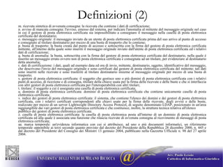 Definizioni (2) m. ricevuta sintetica di avvenuta consegna: la ricevuta che contiene i dati di certificazione; n. avviso di mancata consegna: l'avviso, emesso dal sistema, per indicare l'anomalia al mittente del messaggio originale nel caso in cui il gestore di posta elettronica certificata sia impossibilitato a consegnare il messaggio nella casella di posta elettronica certificata del destinatario; o. messaggio originale: il messaggio inviato da un utente di posta elettronica certificata prima del suo arrivo al punto di accesso e consegnato al titolare destinatario per mezzo di una busta di trasporto che lo contiene; p. busta di trasporto: la busta creata dal punto di accesso e sottoscritta con la firma del gestore di posta elettronica certificata mittente, all'interno della quale sono inseriti il messaggio originale inviato dall'utente di posta elettronica certificata ed i relativi dati di certificazione; q. busta di anomalia: la busta, sottoscritta con la firma del gestore di posta elettronica certificata del destinatario, nella quale é inserito un messaggio errato ovvero non di posta elettronica certificata e consegnata ad un titolare, per evidenziare al destinatario detta anomalia; r. dati di certificazione: i dati, quali ad esempio data ed ora di invio, mittente, destinatario, oggetto, identificativo del messaggio, che descrivono l'invio del messaggio originale e sono certificati dal gestore di posta elettronica certificata del mittente; tali dati sono inseriti nelle ricevute e sono trasferiti al titolare destinatario insieme al messaggio originale per mezzo di una busta di trasporto; s. gestore di posta elettronica certificata: il soggetto che gestisce uno o più domini di posta elettronica certificata con i relativi punti di accesso, di ricezione e di consegna, titolare della chiave usata per la firma delle ricevute e delle buste e che si interfaccia con altri gestori di posta elettronica certificata per l'interoperabilità con altri titolari; t. titolare: il soggetto a cui é assegnata una casella di posta elettronica certificata; u. dominio di posta elettronica certificata: dominio di posta elettronica certificata che contiene unicamente caselle di posta elettronica certificata; v. indice dei gestori di posta elettronica certificata: il sistema, che contiene l'elenco dei domini e dei gestori di posta elettronica certificata, con i relativi certificati corrispondenti alle chiavi usate per la firma delle ricevute, degli avvisi e delle buste, realizzato per mezzo di un server Lightweight Directory Access Protocol, di seguito denominato LDAP, posizionato in un'area raggiungibile dai vari gestori di posta elettronica certificata e che costituisce, inoltre, la struttura tecnica relativa all'elenco pubblico dei gestori di posta elettronica certificata. z. casella di posta elettronica certificata: la casella di posta elettronica posta all'interno di un dominio di posta elettronica certificata ed alla quale é associata una funzione che rilascia ricevute di avvenuta consegna al ricevimento di messaggi di posta elettronica certificata; aa. marca temporale: un'evidenza informatica con cui si attribuisce, ad uno o più documenti informatici, un riferimento temporale opponibile ai terzi secondo quanto previsto dal decreto del Presidente della Repubblica 28 dicembre 2000, n. 445 e dal decreto del Presidente del Consiglio dei Ministri 13 gennaio 2004, pubblicato nella Gazzetta Ufficiale n. 98 del 27 aprile 2004. 