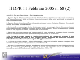 Il DPR 11 Febbraio 2005 n. 68 (2) Articolo 6 - Ricevuta di accettazione e di avvenuta consegna  1. Il gestore di posta elettronica certificata utilizzato dal mittente fornisce al mittente stesso la ricevuta di accettazione nella quale sono contenuti i dati di certificazione che costituiscono prova dell'avvenuta spedizione di un messaggio di posta elettronica certificata.  2. Il gestore di posta elettronica certificata utilizzato dal destinatario fornisce al mittente, all'indirizzo elettronico del mittente, la ricevuta di avvenuta consegna.  3. La ricevuta di avvenuta consegna fornisce al mittente prova che il suo messaggio di posta elettronica certificata e' effettivamente pervenuto all'indirizzo elettronico dichiarato dal destinatario e certifica il momento della consegna tramite un testo, leggibile dal mittente, contenente i dati di certificazione.  4. La ricevuta di avvenuta consegna puo' contenere anche la copia completa del messaggio di posta elettronica certificata consegnato secondo quanto specificato dalle regole tecniche di cui all'articolo 17.  5. La ricevuta di avvenuta consegna e' rilasciata contestualmente alla consegna del messaggio di posta elettronica certificata nella casella di posta elettronica messa a disposizione del destinatario dal gestore, indipendentemente dall'avvenuta lettura da parte del soggetto destinatario.  6. La ricevuta di avvenuta consegna e' emessa esclusivamente a fronte della ricezione di una busta di trasporto valida secondo le modalita' previste dalle regole tecniche di cui all'articolo 17.  7. Nel caso in cui il mittente non abbia piu' la disponibilita' delle ricevute dei messaggi di posta elettronica certificata inviati, le informazioni di cui all'articolo 11, detenute dai gestori, sono opponibili ai terzi ai sensi dell'articolo 14, comma 2, del decreto del Presidente della Repubblica 28 dicembre 2000, n. 445  