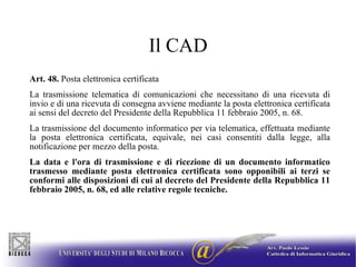 Il CAD Art. 48.  Posta elettronica certificata  La trasmissione telematica di comunicazioni che necessitano di una ricevuta di invio e di una ricevuta di consegna avviene mediante la posta elettronica certificata ai sensi del decreto del Presidente della Repubblica 11 febbraio 2005, n. 68.  La trasmissione del documento informatico per via telematica, effettuata mediante la posta elettronica certificata, equivale, nei casi consentiti dalla legge, alla notificazione per mezzo della posta.  La data e l'ora di trasmissione e di ricezione di un documento informatico trasmesso mediante posta elettronica certificata sono opponibili ai terzi se conformi alle disposizioni di cui al decreto del Presidente della Repubblica 11 febbraio 2005, n. 68, ed alle relative regole tecniche. 