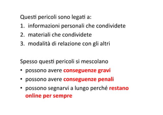 QuesR	
  pericoli	
  sono	
  legaR	
  a:	
  
1.  informazioni	
  personali	
  che	
  condividete	
  
2.  materiali	
  che	
  condividete	
  
3.  modalità	
  di	
  relazione	
  con	
  gli	
  altri	
  
	
  
Spesso	
  quesR	
  pericoli	
  si	
  mescolano	
  
•  possono	
  avere	
  conseguenze	
  gravi	
  
•  possono	
  avere	
  conseguenze	
  penali	
  
•  possono	
  segnarvi	
  a	
  lungo	
  perché	
  restano	
  
online	
  per	
  sempre	
  
 