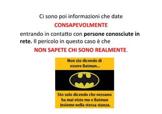 Ci	
  sono	
  poi	
  informazioni	
  che	
  date	
  
CONSAPEVOLMENTE	
  
entrando	
  in	
  contaXo	
  con	
  persone	
  conosciute	
  in	
  
rete.	
  Il	
  pericolo	
  in	
  questo	
  caso	
  è	
  che	
  
NON	
  SAPETE	
  CHI	
  SONO	
  REALMENTE.	
  
 