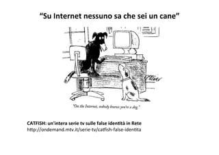 “Su	
  Internet	
  nessuno	
  sa	
  che	
  sei	
  un	
  cane”	
  
	
  
	
  
	
  
	
  
	
  
	
  
	
  
	
  
CATFISH:	
  un'intera	
  serie	
  tv	
  sulle	
  false	
  idenBtà	
  in	
  Rete	
  
hXp://ondemand.mtv.it/serie-­‐tv/caZish-­‐false-­‐idenRta	
  
 