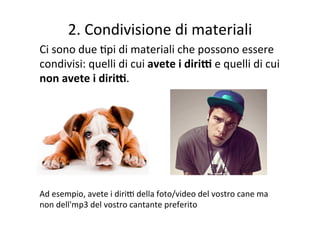 2.	
  Condivisione	
  di	
  materiali	
  
Ci	
  sono	
  due	
  Rpi	
  di	
  materiali	
  che	
  possono	
  essere	
  
condivisi:	
  quelli	
  di	
  cui	
  avete	
  i	
  diriE	
  e	
  quelli	
  di	
  cui	
  
non	
  avete	
  i	
  diriE.	
  
	
  
	
  
	
  
	
  
	
  
	
  
Ad	
  esempio,	
  avete	
  i	
  diriF	
  della	
  foto/video	
  del	
  vostro	
  cane	
  ma	
  
non	
  dell'mp3	
  del	
  vostro	
  cantante	
  preferito	
  
 