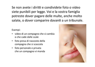 Se	
  non	
  avete	
  i	
  diriF	
  e	
  condividete	
  foto	
  o	
  video	
  
siete	
  punibili	
  per	
  legge.	
  Voi	
  e	
  la	
  vostra	
  famiglia	
  
potreste	
  dover	
  pagare	
  delle	
  multe,	
  anche	
  molto	
  
salate,	
  o	
  dover	
  comparire	
  davanR	
  a	
  un	
  tribunale.	
  
	
  
Esempi:	
  
•  video	
  di	
  un	
  compagno	
  che	
  si	
  cambia	
  
o	
  che	
  cade	
  dalle	
  scale	
  
•  foto	
  presa	
  di	
  nascosto	
  della	
  
compagna	
  che	
  si	
  scaccola	
  
•  foto	
  personale	
  e	
  privata	
  
che	
  un	
  compagno	
  vi	
  manda	
  
 