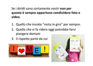 Se	
  i	
  diriF	
  sono	
  certamente	
  vostri	
  non	
  per	
  
questo	
  è	
  sempre	
  opportuno	
  condividere	
  foto	
  e	
  
video.	
  
	
  
1.  Quello	
  che	
  inviate	
  "resta	
  in	
  giro"	
  per	
  sempre.	
  
2.  Quello	
  che	
  vi	
  fa	
  ridere	
  oggi	
  potrebbe	
  farvi	
  
piangere	
  domani	
  
3.  Il	
  rispeXo	
  parte	
  da	
  voi	
  
 