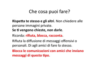 Che	
  cosa	
  puoi	
  fare?	
  
RispeWa	
  te	
  stesso	
  e	
  gli	
  altri.	
  Non	
  chiedere	
  alle	
  
persone	
  immagini	
  private.	
  	
  
Se	
  B	
  vengono	
  chieste,	
  non	
  darle.	
  
Ricorda:	
  riﬁuta,	
  blocca,	
  racconta.	
  
Riﬁuta	
  la	
  diﬀusione	
  di	
  messaggi	
  oﬀensivi	
  o	
  
personali.	
  Dì	
  agli	
  amici	
  di	
  fare	
  lo	
  stesso.	
  
Blocca	
  le	
  comunicazioni	
  con	
  amici	
  che	
  inviano	
  
messaggi	
  di	
  questo	
  Bpo.	
  
 