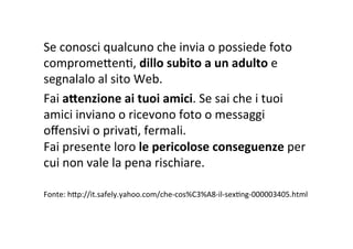 Se	
  conosci	
  qualcuno	
  che	
  invia	
  o	
  possiede	
  foto	
  
compromeXenR,	
  dillo	
  subito	
  a	
  un	
  adulto	
  e	
  
segnalalo	
  al	
  sito	
  Web.	
  
Fai	
  aWenzione	
  ai	
  tuoi	
  amici.	
  Se	
  sai	
  che	
  i	
  tuoi	
  
amici	
  inviano	
  o	
  ricevono	
  foto	
  o	
  messaggi	
  
oﬀensivi	
  o	
  privaR,	
  fermali.	
  	
  
Fai	
  presente	
  loro	
  le	
  pericolose	
  conseguenze	
  per	
  
cui	
  non	
  vale	
  la	
  pena	
  rischiare.	
  
	
  
Fonte:	
  hXp://it.safely.yahoo.com/che-­‐cos%C3%A8-­‐il-­‐sexRng-­‐000003405.html	
  
 