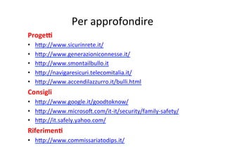 Per	
  approfondire	
  
ProgeE	
  
•  hXp://www.sicurinrete.it/	
  
•  hXp://www.generazioniconnesse.it/	
  
•  hXp://www.smontailbullo.it	
  
•  hXp://navigaresicuri.telecomitalia.it/	
  
•  hXp://www.accendilazzurro.it/bulli.html	
  
Consigli	
  
•  hXp://www.google.it/goodtoknow/	
  
•  hXp://www.microsok.com/it-­‐it/security/family-­‐safety/	
  
•  hXp://it.safely.yahoo.com/	
  
RiferimenB	
  
•  hXp://www.commissariatodips.it/	
  
	
  
 