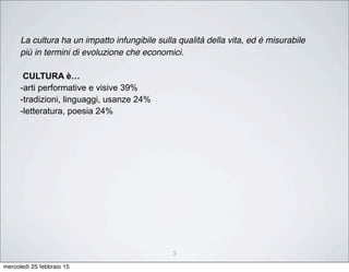 3
La cultura ha un impatto infungibile sulla qualità della vita, ed è misurabile
più in termini di evoluzione che economici.
CULTURA è…
-arti performative e visive 39%
-tradizioni, linguaggi, usanze 24%
-letteratura, poesia 24%
mercoledì 25 febbraio 15
 
