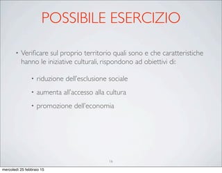 POSSIBILE ESERCIZIO
• Veriﬁcare sul proprio territorio quali sono e che caratteristiche
hanno le iniziative culturali, rispondono ad obiettivi di:
• riduzione dell’esclusione sociale
• aumenta all’accesso alla cultura
• promozione dell’economia
16
mercoledì 25 febbraio 15
 