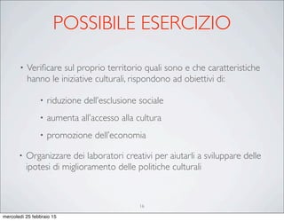 POSSIBILE ESERCIZIO
• Veriﬁcare sul proprio territorio quali sono e che caratteristiche
hanno le iniziative culturali, rispondono ad obiettivi di:
• riduzione dell’esclusione sociale
• aumenta all’accesso alla cultura
• promozione dell’economia
• Organizzare dei laboratori creativi per aiutarli a sviluppare delle
ipotesi di miglioramento delle politiche culturali
16
mercoledì 25 febbraio 15
 