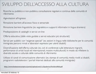 SVILUPPO DELL’ACCESSO ALLA CULTURA
17
Ricerche su pubblico e non-pubblico, consultazione regolare e continua delle comunità di
riferimento
Agevolazioni all’ingresso
Rimozione barriere all’accesso ﬁsico e sensoriale
Rimozione barriere linguistiche (es. segnaletica e supporti informativi in lingua straniera)
Predisposizione di cataloghi e servizi on-line
Offerta educativa (dalle visite guidate a servizi educativi più strutturati)
Servizi per pubblici con “esigenze speciali” (es. sezioni in lingua nelle biblioteche per le comunità
immigrate; percorsi mirati e laboratori espressivi per utenti disabili)
Diversiﬁcazione dell’offerta culturale (es. cicli di conferenze sulle letterature migranti,
performance di artisti locali ed internazionali, mostre multiculturali) in modo da riﬂettere la
diversità sociale e culturale delle comunità di riferimento
Utilizzo di canali di comunicazione alternativi (es. stampa di comunità, media rivolti ai disabili,
programmi radiotelevisivi / portali Internet dedicati alle comunità immigrate)
http://www.fondazionecariplo.it/portal/upload/ent3/1/Quaderno1PeriferieWeb.pdf
mercoledì 25 febbraio 15
 