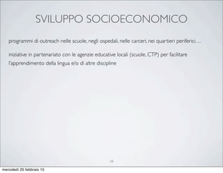 SVILUPPO SOCIOECONOMICO
18
programmi di outreach nelle scuole, negli ospedali, nelle carceri, nei quartieri periferici…
iniziative in partenariato con le agenzie educative locali (scuole, CTP) per facilitare
l’apprendimento della lingua e/o di altre discipline
mercoledì 25 febbraio 15
 